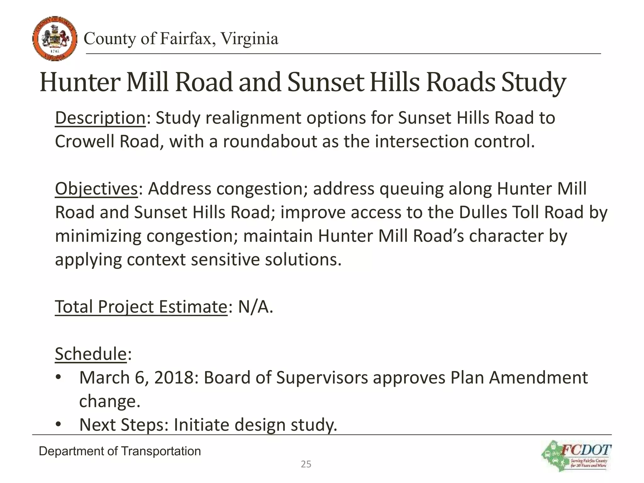 County of Fairfax, Virginia
Department of Transportation
Hunter Mill Road and SunsetHills Roads Study
Description: Study realignment options for Sunset Hills Road to
Crowell Road, with a roundabout as the intersection control.
Objectives: Address congestion; address queuing along Hunter Mill
Road and Sunset Hills Road; improve access to the Dulles Toll Road by
minimizing congestion; maintain Hunter Mill Road’s character by
applying context sensitive solutions.
Total Project Estimate: N/A.
Schedule:
• March 6, 2018: Board of Supervisors approves Plan Amendment
change.
• Next Steps: Initiate design study.
25
 