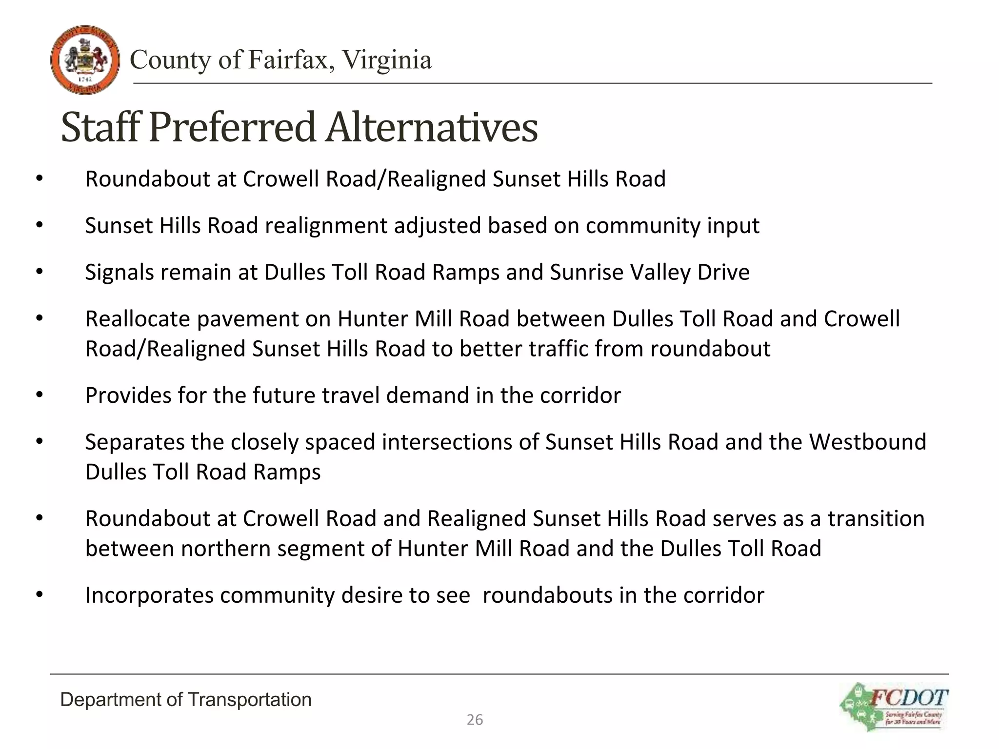 County of Fairfax, Virginia
Department of Transportation
Staff PreferredAlternatives
• Roundabout at Crowell Road/Realigned Sunset Hills Road
• Sunset Hills Road realignment adjusted based on community input
• Signals remain at Dulles Toll Road Ramps and Sunrise Valley Drive
• Reallocate pavement on Hunter Mill Road between Dulles Toll Road and Crowell
Road/Realigned Sunset Hills Road to better traffic from roundabout
• Provides for the future travel demand in the corridor
• Separates the closely spaced intersections of Sunset Hills Road and the Westbound
Dulles Toll Road Ramps
• Roundabout at Crowell Road and Realigned Sunset Hills Road serves as a transition
between northern segment of Hunter Mill Road and the Dulles Toll Road
• Incorporates community desire to see roundabouts in the corridor
26
 