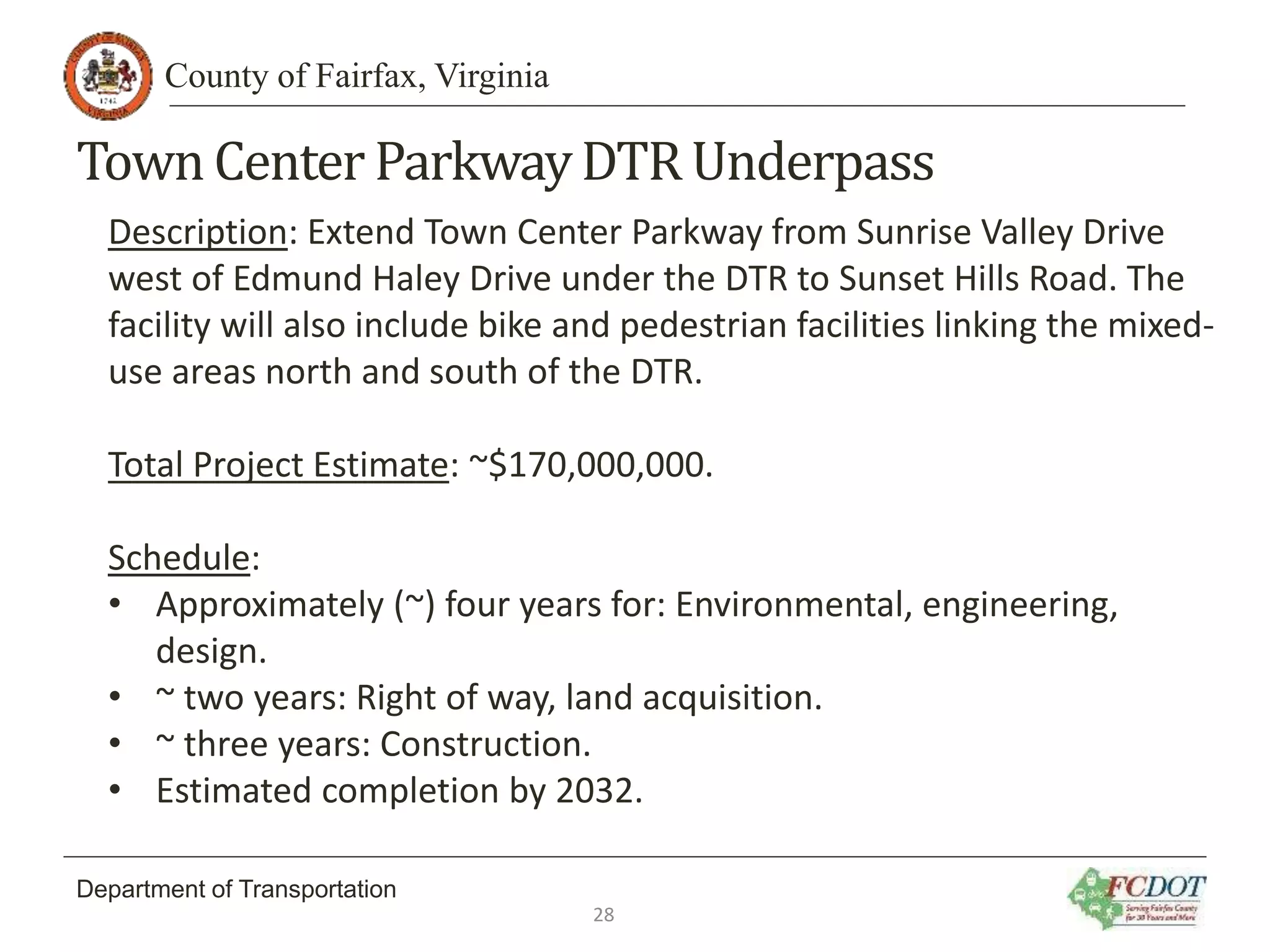 County of Fairfax, Virginia
Department of Transportation
TownCenter ParkwayDTR Underpass
Description: Extend Town Center Parkway from Sunrise Valley Drive
west of Edmund Haley Drive under the DTR to Sunset Hills Road. The
facility will also include bike and pedestrian facilities linking the mixed-
use areas north and south of the DTR.
Total Project Estimate: ~$170,000,000.
Schedule:
• Approximately (~) four years for: Environmental, engineering,
design.
• ~ two years: Right of way, land acquisition.
• ~ three years: Construction.
• Estimated completion by 2032.
28
 