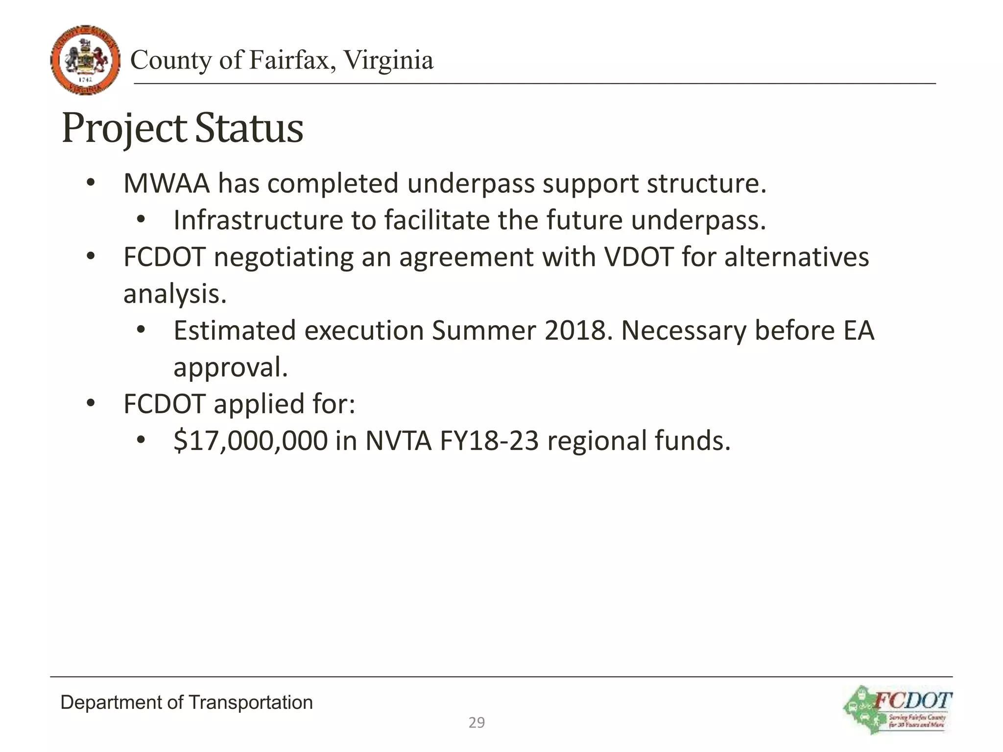 County of Fairfax, Virginia
Department of Transportation
ProjectStatus
• MWAA has completed underpass support structure.
• Infrastructure to facilitate the future underpass.
• FCDOT negotiating an agreement with VDOT for alternatives
analysis.
• Estimated execution Summer 2018. Necessary before EA
approval.
• FCDOT applied for:
• $17,000,000 in NVTA FY18-23 regional funds.
29
 