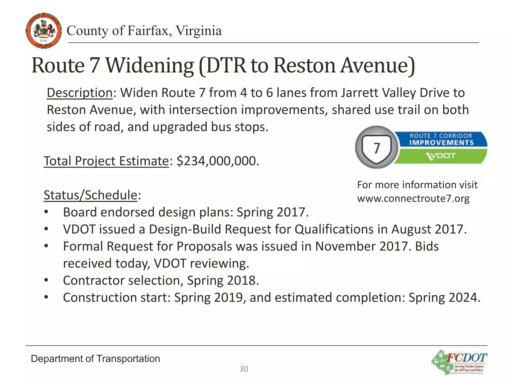 County of Fairfax, Virginia
Department of Transportation
Route7 Widening(DTR to RestonAvenue)
Description: Widen Route 7 from 4 to 6 lanes from Jarrett Valley Drive to
Reston Avenue, with intersection improvements, shared use trail on both
sides of road, and upgraded bus stops.
Total Project Estimate: $234,000,000.
Status/Schedule:
• Board endorsed design plans: Spring 2017.
• VDOT issued a Design-Build Request for Qualifications in August 2017.
• Formal Request for Proposals was issued in November 2017. Bids
received today, VDOT reviewing.
• Contractor selection, Spring 2018.
• Construction start: Spring 2019, and estimated completion: Spring 2024.
30
For more information visit
www.connectroute7.org
 