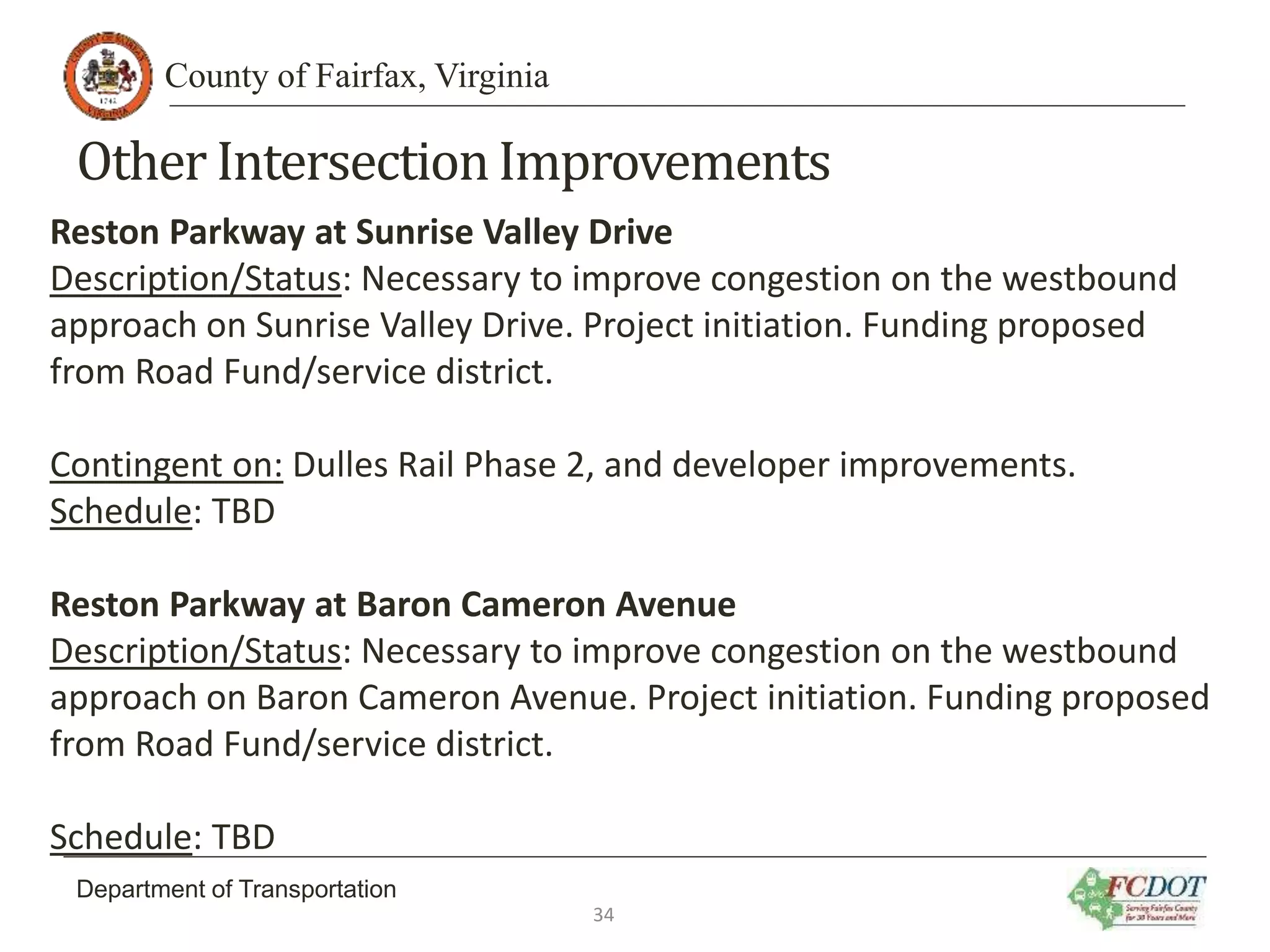 County of Fairfax, Virginia
Department of Transportation
Other IntersectionImprovements
Reston Parkway at Sunrise Valley Drive
Description/Status: Necessary to improve congestion on the westbound
approach on Sunrise Valley Drive. Project initiation. Funding proposed
from Road Fund/service district.
Contingent on: Dulles Rail Phase 2, and developer improvements.
Schedule: TBD
Reston Parkway at Baron Cameron Avenue
Description/Status: Necessary to improve congestion on the westbound
approach on Baron Cameron Avenue. Project initiation. Funding proposed
from Road Fund/service district.
Schedule: TBD
34
 