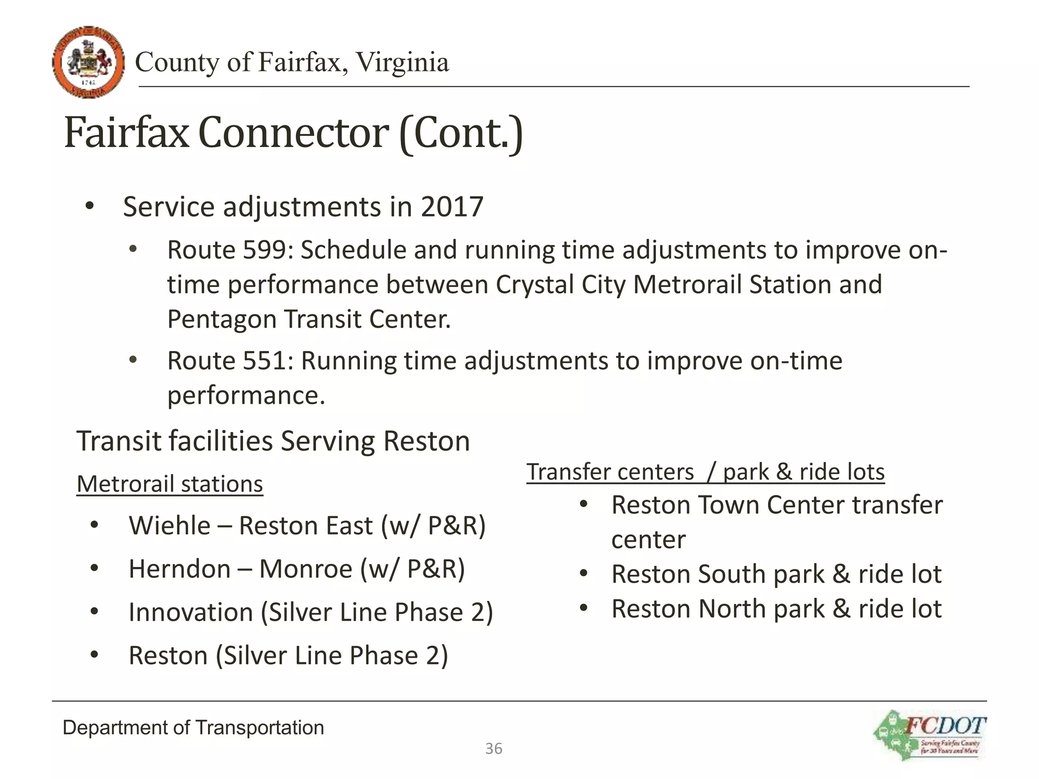 County of Fairfax, Virginia
Department of Transportation
FairfaxConnector(Cont.)
• Service adjustments in 2017
• Route 599: Schedule and running time adjustments to improve on-
time performance between Crystal City Metrorail Station and
Pentagon Transit Center.
• Route 551: Running time adjustments to improve on-time
performance.
Transit facilities Serving Reston
Metrorail stations
• Wiehle – Reston East (w/ P&R)
• Herndon – Monroe (w/ P&R)
• Innovation (Silver Line Phase 2)
• Reston (Silver Line Phase 2)
Transfer centers / park & ride lots
• Reston Town Center transfer
center
• Reston South park & ride lot
• Reston North park & ride lot
36
 