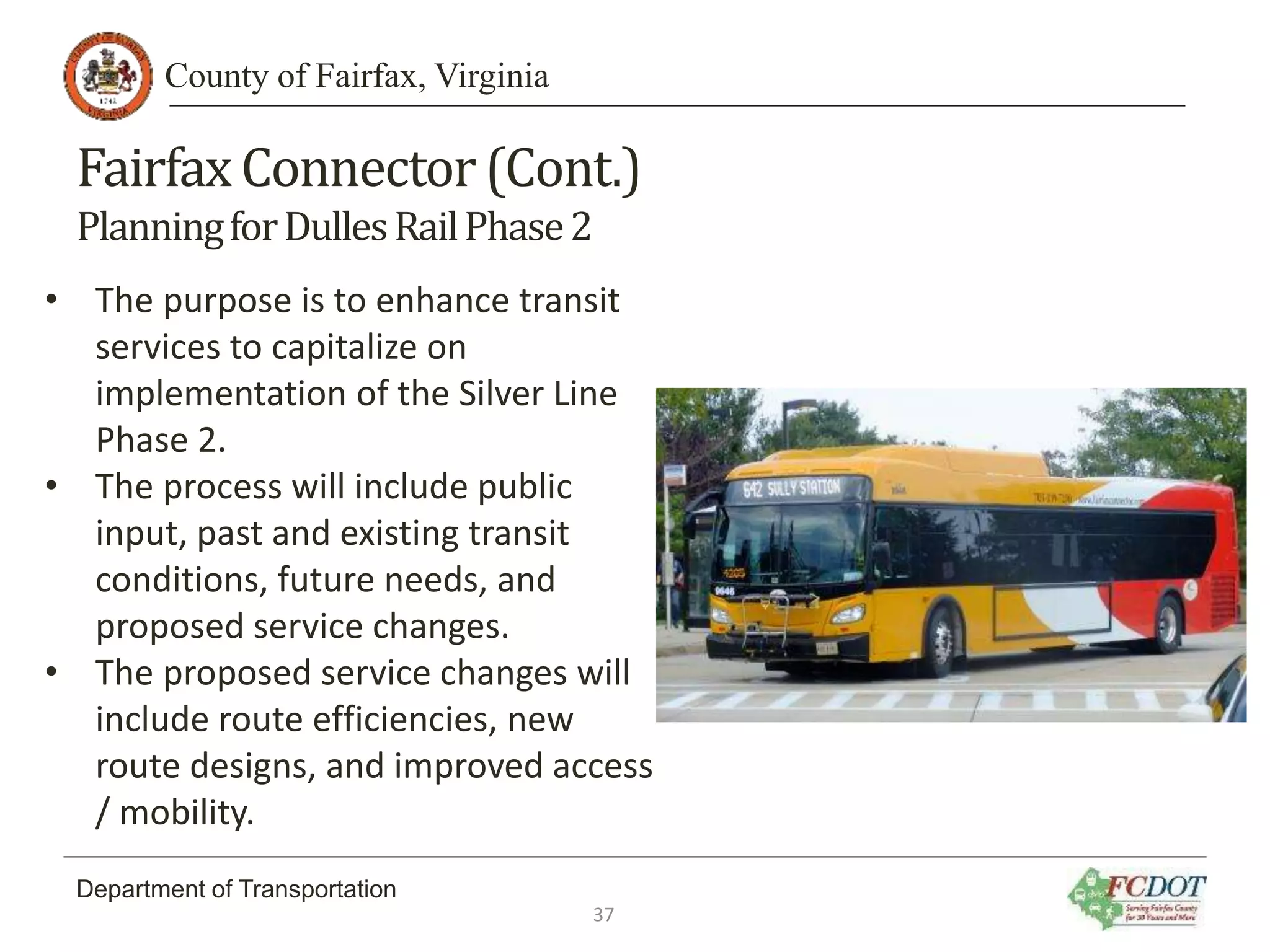 County of Fairfax, Virginia
Department of Transportation
FairfaxConnector(Cont.)
PlanningforDullesRailPhase2
• The purpose is to enhance transit
services to capitalize on
implementation of the Silver Line
Phase 2.
• The process will include public
input, past and existing transit
conditions, future needs, and
proposed service changes.
• The proposed service changes will
include route efficiencies, new
route designs, and improved access
/ mobility.
37
 