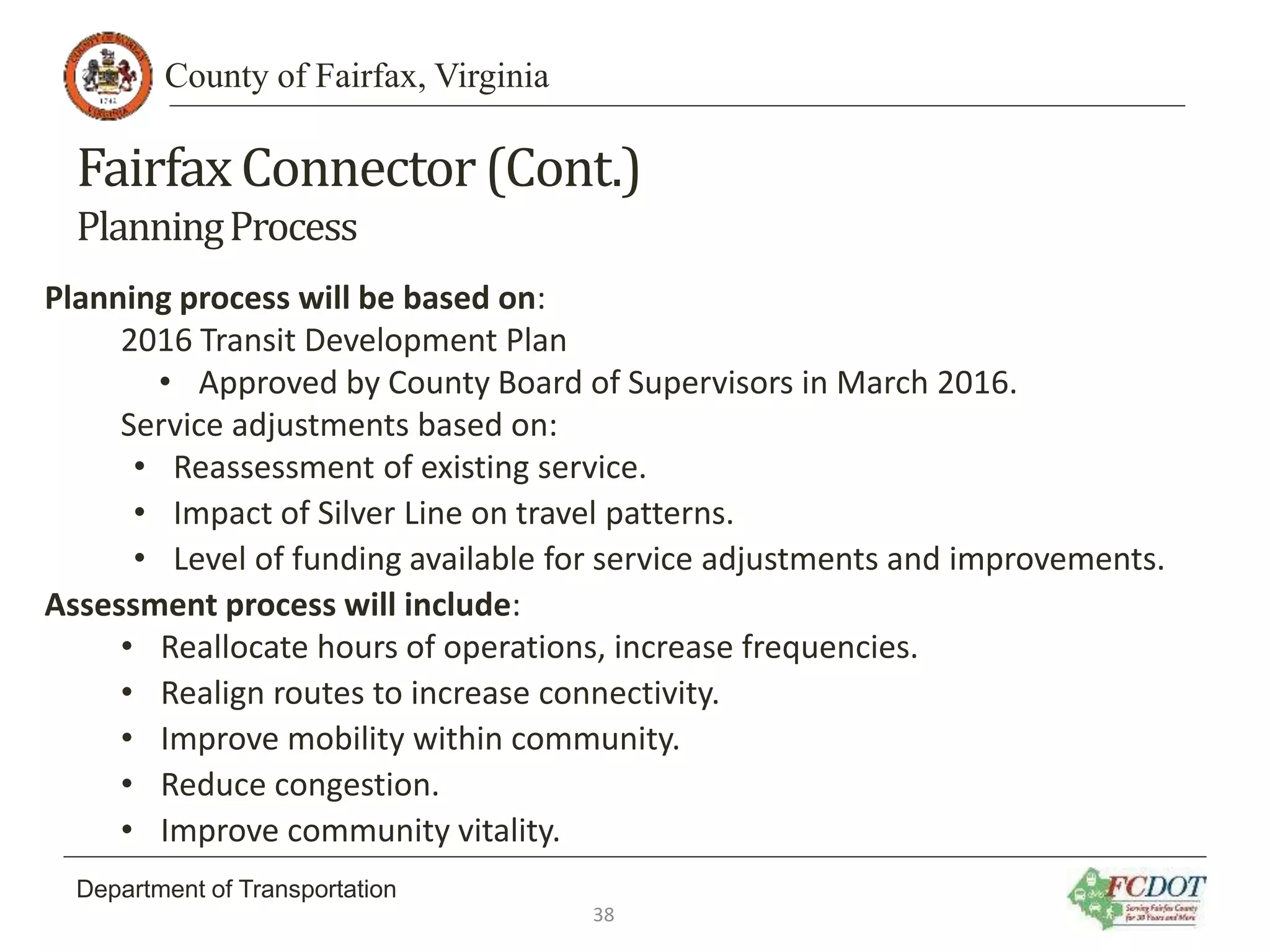 County of Fairfax, Virginia
Department of Transportation
FairfaxConnector(Cont.)
PlanningProcess
Planning process will be based on:
2016 Transit Development Plan
• Approved by County Board of Supervisors in March 2016.
Service adjustments based on:
• Reassessment of existing service.
• Impact of Silver Line on travel patterns.
• Level of funding available for service adjustments and improvements.
Assessment process will include:
• Reallocate hours of operations, increase frequencies.
• Realign routes to increase connectivity.
• Improve mobility within community.
• Reduce congestion.
• Improve community vitality.
38
 