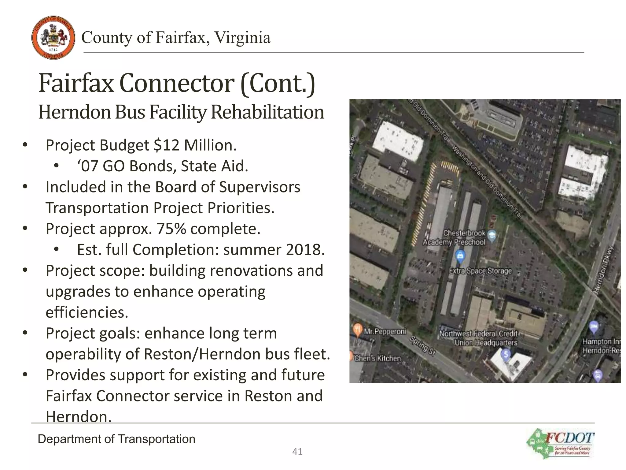 County of Fairfax, Virginia
Department of Transportation
FairfaxConnector(Cont.)
HerndonBusFacilityRehabilitation
• Project Budget $12 Million.
• ‘07 GO Bonds, State Aid.
• Included in the Board of Supervisors
Transportation Project Priorities.
• Project approx. 75% complete.
• Est. full Completion: summer 2018.
• Project scope: building renovations and
upgrades to enhance operating
efficiencies.
• Project goals: enhance long term
operability of Reston/Herndon bus fleet.
• Provides support for existing and future
Fairfax Connector service in Reston and
Herndon.
41
 