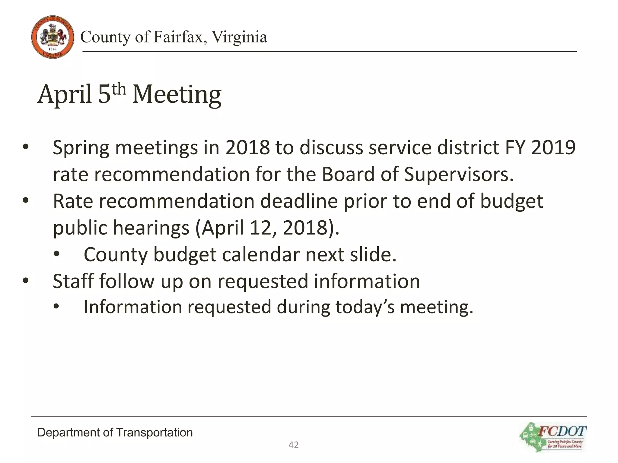 County of Fairfax, Virginia
Department of Transportation
April 5th Meeting
• Spring meetings in 2018 to discuss service district FY 2019
rate recommendation for the Board of Supervisors.
• Rate recommendation deadline prior to end of budget
public hearings (April 12, 2018).
• County budget calendar next slide.
• Staff follow up on requested information
• Information requested during today’s meeting.
42
 