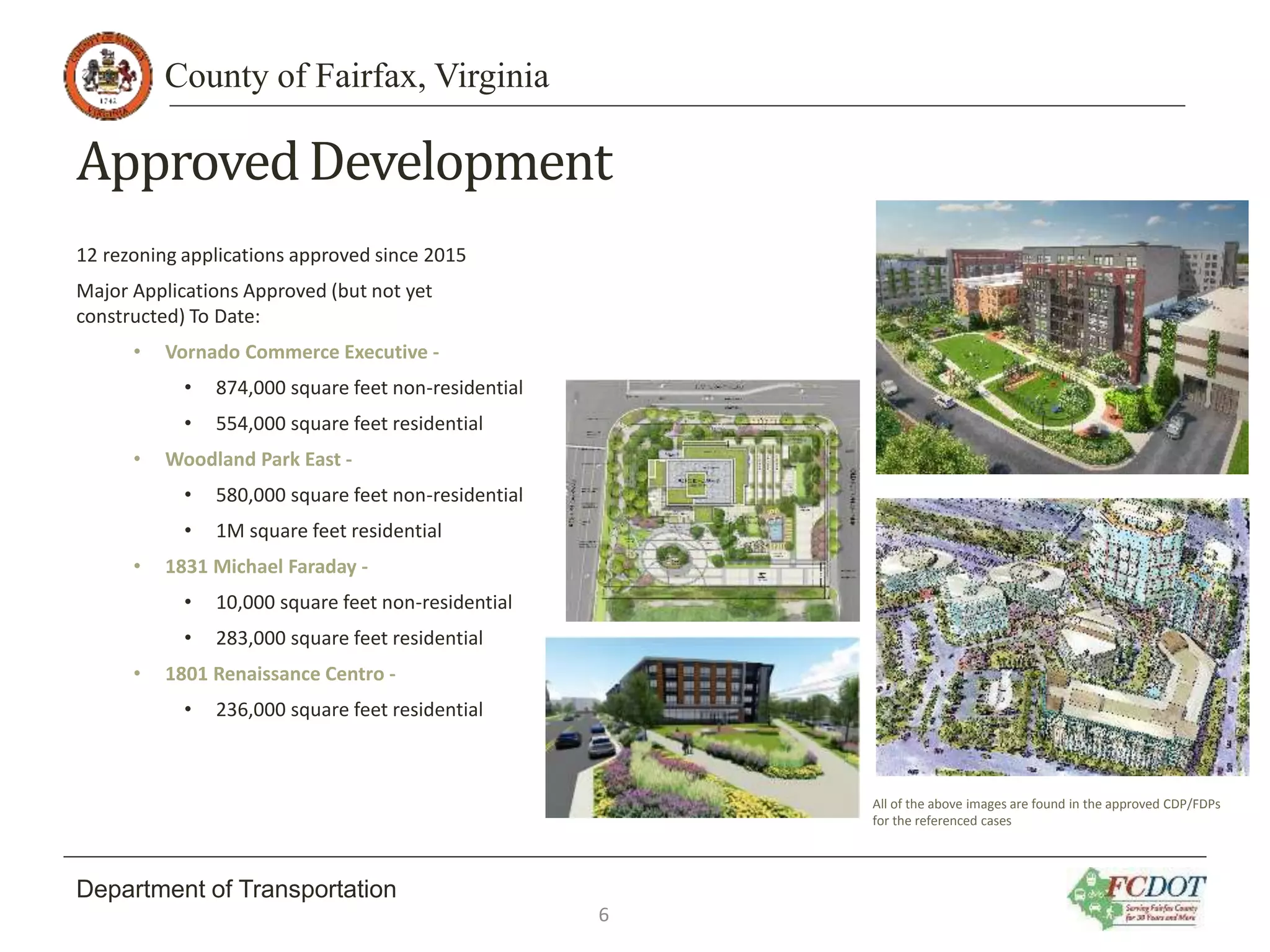 County of Fairfax, Virginia
Department of Transportation
ApprovedDevelopment
12 rezoning applications approved since 2015
Major Applications Approved (but not yet
constructed) To Date:
• Vornado Commerce Executive -
• 874,000 square feet non-residential
• 554,000 square feet residential
• Woodland Park East -
• 580,000 square feet non-residential
• 1M square feet residential
• 1831 Michael Faraday -
• 10,000 square feet non-residential
• 283,000 square feet residential
• 1801 Renaissance Centro -
• 236,000 square feet residential
6
All of the above images are found in the approved CDP/FDPs
for the referenced cases
 