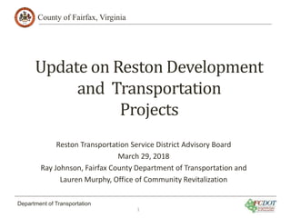County of Fairfax, Virginia
Department of Transportation
Update on Reston Development
and Transportation
Projects
Reston Transportation Service District Advisory Board
March 29, 2018
Ray Johnson, Fairfax County Department of Transportation and
Lauren Murphy, Office of Community Revitalization
1
 