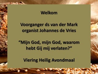 Welkom
Voorganger ds van der Mark
organist Johannes de Vries
“Mijn God, mijn God, waarom
hebt Gij mij verlaten?”
Viering Heilig Avondmaal
 