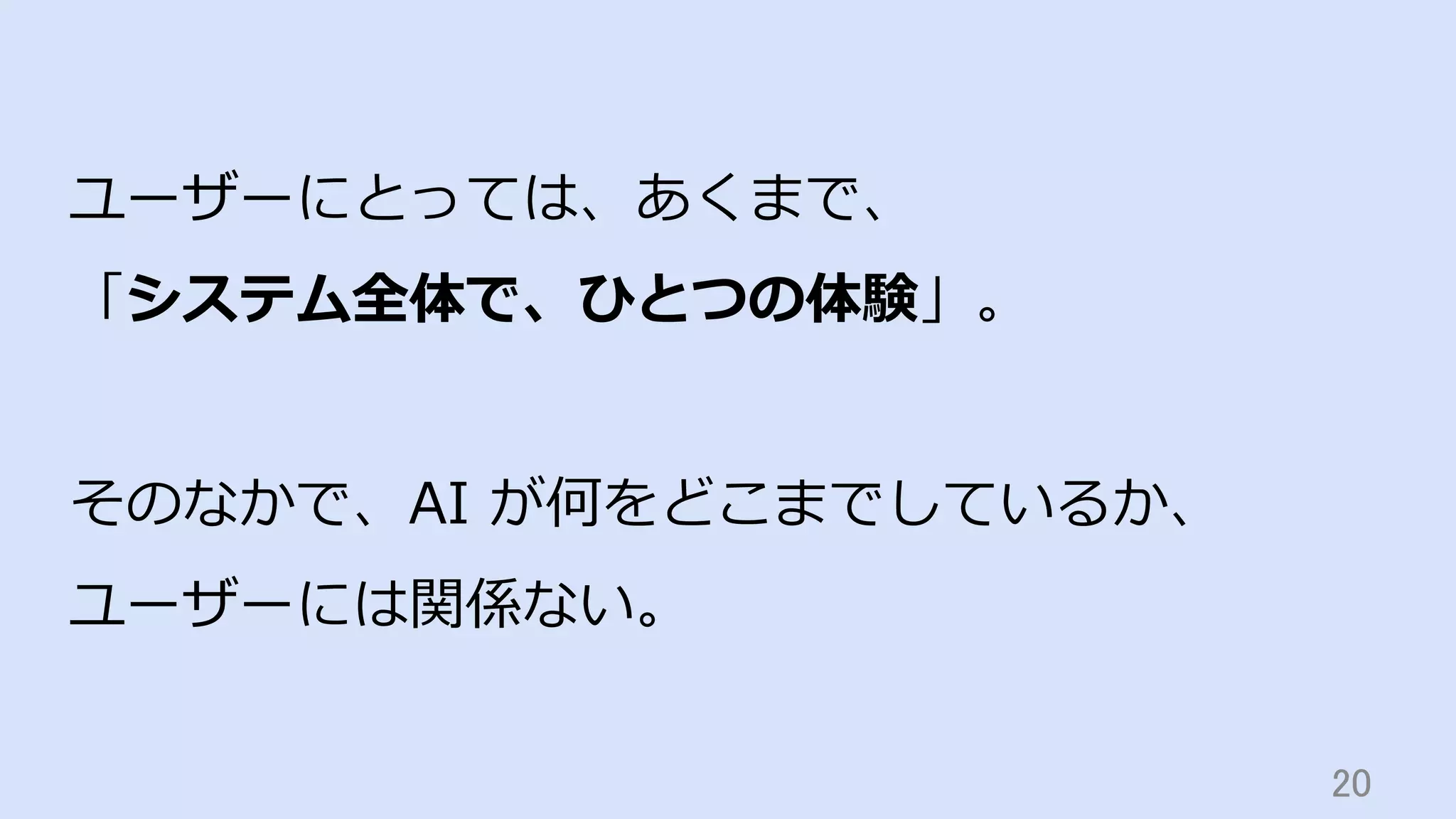20	
ユーザーにとっては、あくまで、
「システム全体で、ひとつの体験」。
そのなかで、AI が何をどこまでしているか、
ユーザーには関係ない。
 