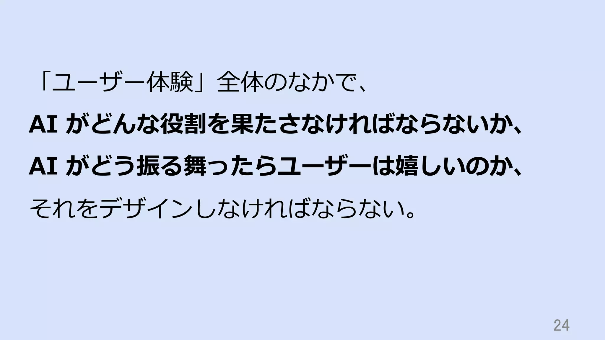 24	
「ユーザー体験」全体のなかで、
AI がどんな役割を果たさなければならないか、
AI がどう振る舞ったらユーザーは嬉しいのか、
それをデザインしなければならない。
 