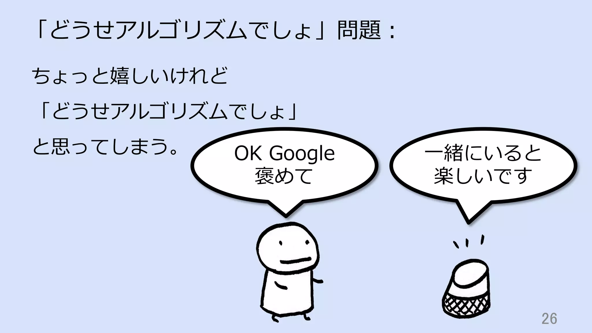 26	
「どうせアルゴリズムでしょ」問題：
ちょっと嬉しいけれど
「どうせアルゴリズムでしょ」
と思ってしまう。 OK Google
褒めて
⼀緒にいると
楽しいです
 