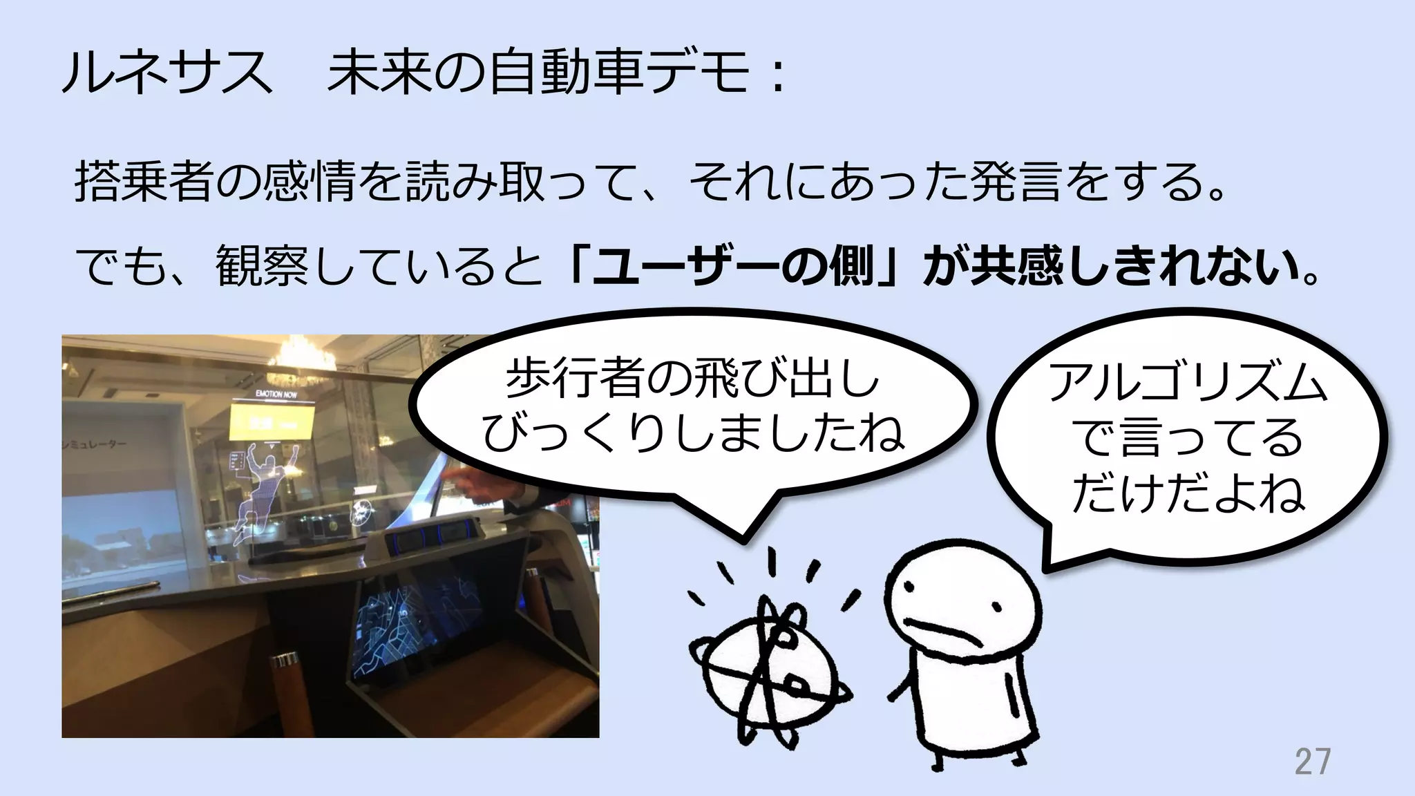 27	
ルネサス 未来の⾃動⾞デモ：
アルゴリズム
で⾔ってる
だけだよね
歩⾏者の⾶び出し
びっくりしましたね
搭乗者の感情を読み取って、それにあった発⾔をする。
でも、観察していると「ユーザーの側」が共感しきれない。
 