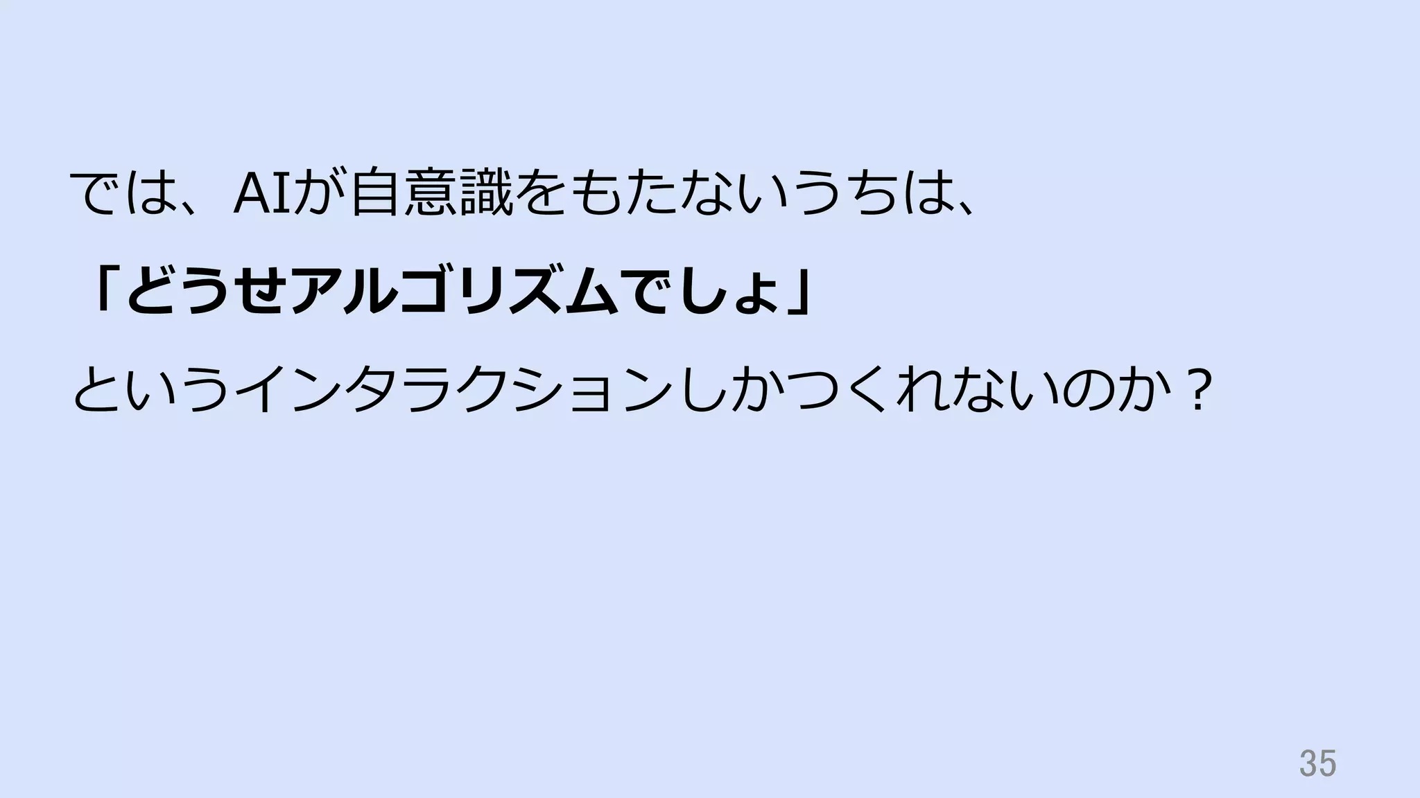 35	
では、AIが⾃意識をもたないうちは、
「どうせアルゴリズムでしょ」
というインタラクションしかつくれないのか？
 