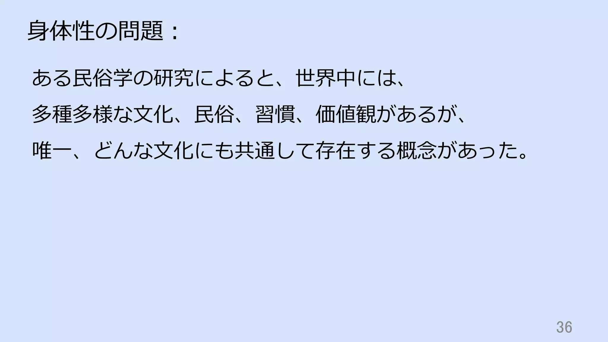 36	
⾝体性の問題：
ある⺠俗学の研究によると、世界中には、
多種多様な⽂化、⺠俗、習慣、価値観があるが、
唯⼀、どんな⽂化にも共通して存在する概念があった。
 