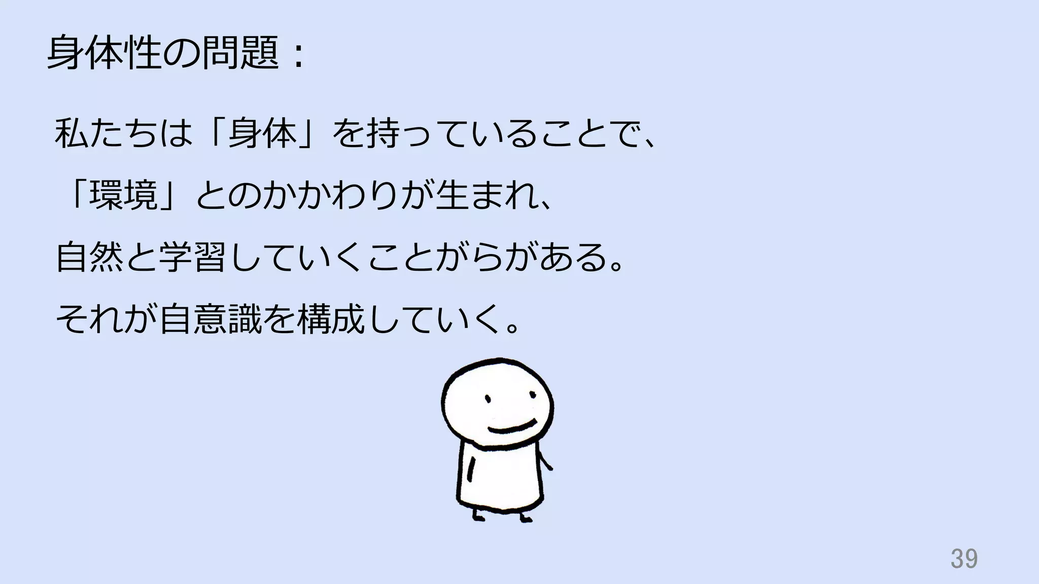 39	
⾝体性の問題：
私たちは「⾝体」を持っていることで、
「環境」とのかかわりが⽣まれ、
⾃然と学習していくことがらがある。
それが⾃意識を構成していく。
 