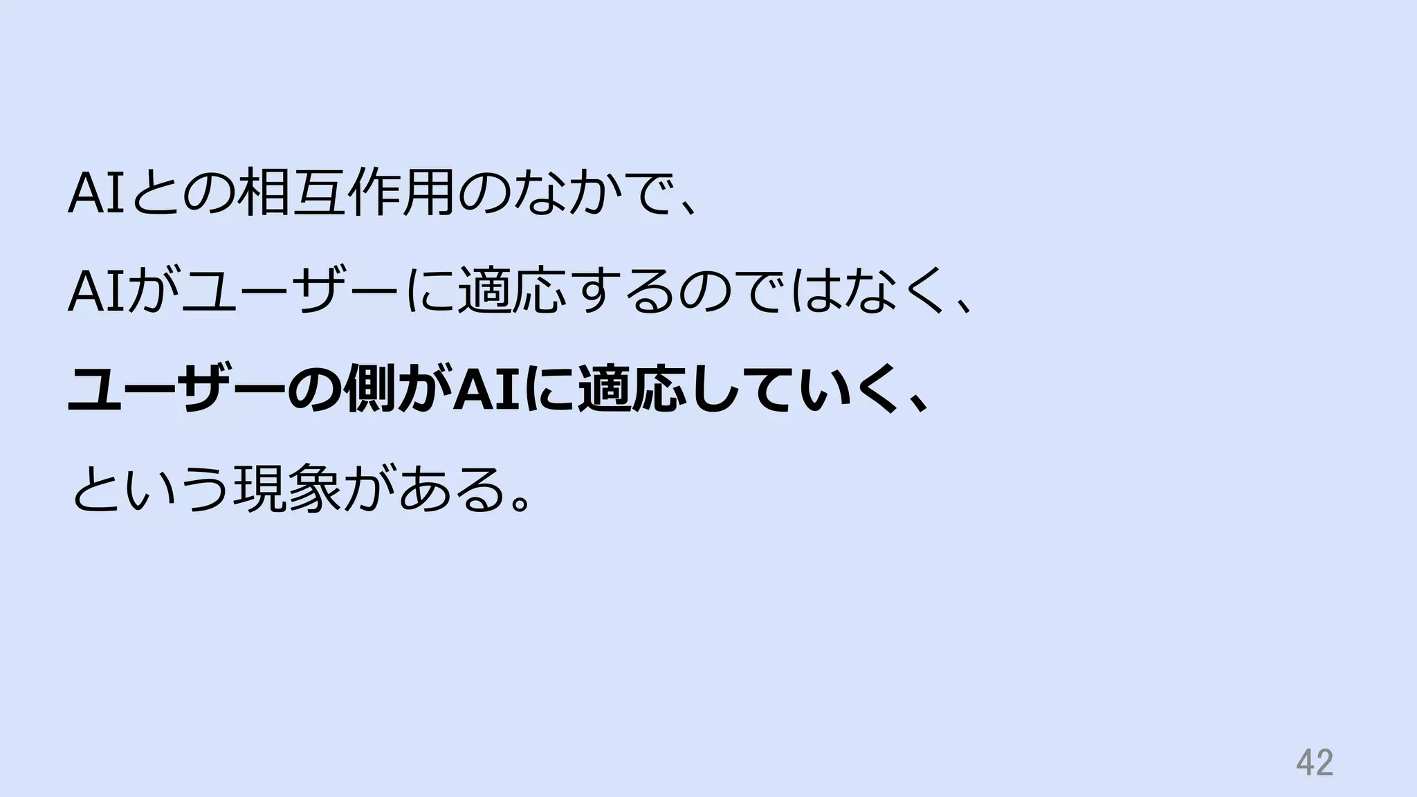 42	
AIとの相互作⽤のなかで、
AIがユーザーに適応するのではなく、
ユーザーの側がAIに適応していく、
という現象がある。
 