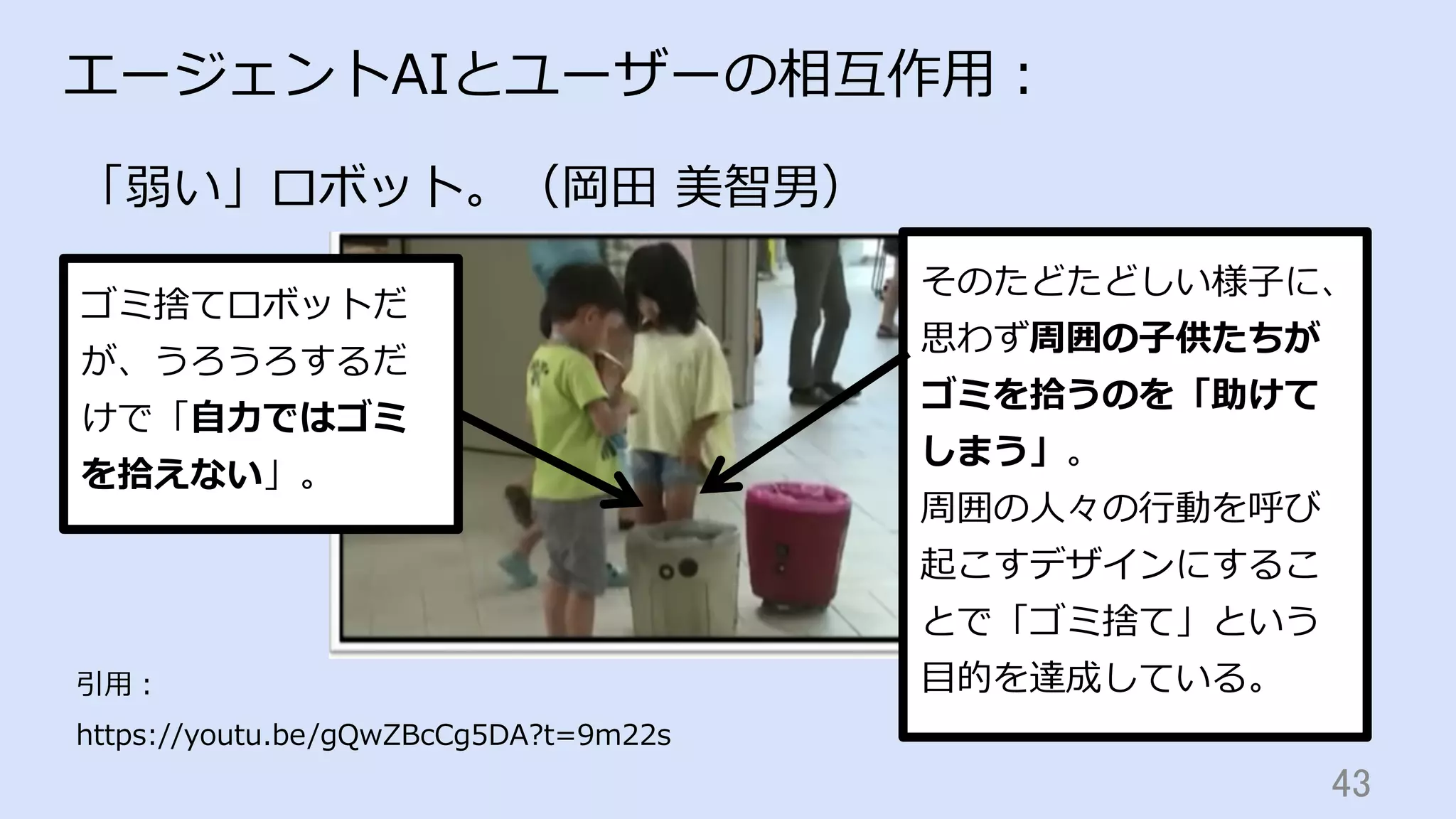 43	
エージェントAIとユーザーの相互作⽤：
「弱い」ロボット。（岡⽥ 美智男）
引⽤：
https://youtu.be/gQwZBcCg5DA?t=9m22s
ゴミ捨てロボットだ
が、うろうろするだ
けで「⾃⼒ではゴミ
を拾えない」。
そのたどたどしい様⼦に、
思わず周囲の⼦供たちが
ゴミを拾うのを「助けて
しまう」。
周囲の⼈々の⾏動を呼び
起こすデザインにするこ
とで「ゴミ捨て」という
⽬的を達成している。
 