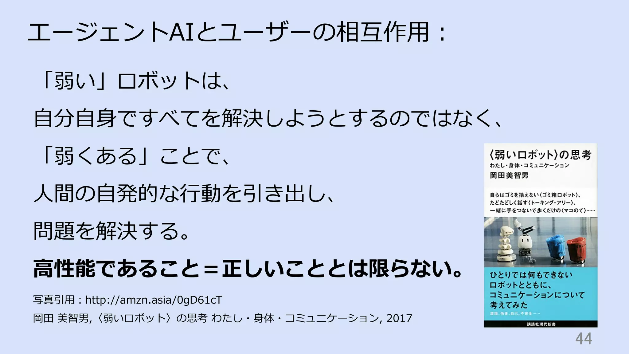 44	
エージェントAIとユーザーの相互作⽤：
「弱い」ロボットは、
⾃分⾃⾝ですべてを解決しようとするのではなく、
「弱くある」ことで、
⼈間の⾃発的な⾏動を引き出し、
問題を解決する。
⾼性能であること＝正しいこととは限らない。
写真引⽤：http://amzn.asia/0gD61cT
岡⽥ 美智男,〈弱いロボット〉の思考 わたし・⾝体・コミュニケーション, 2017
 