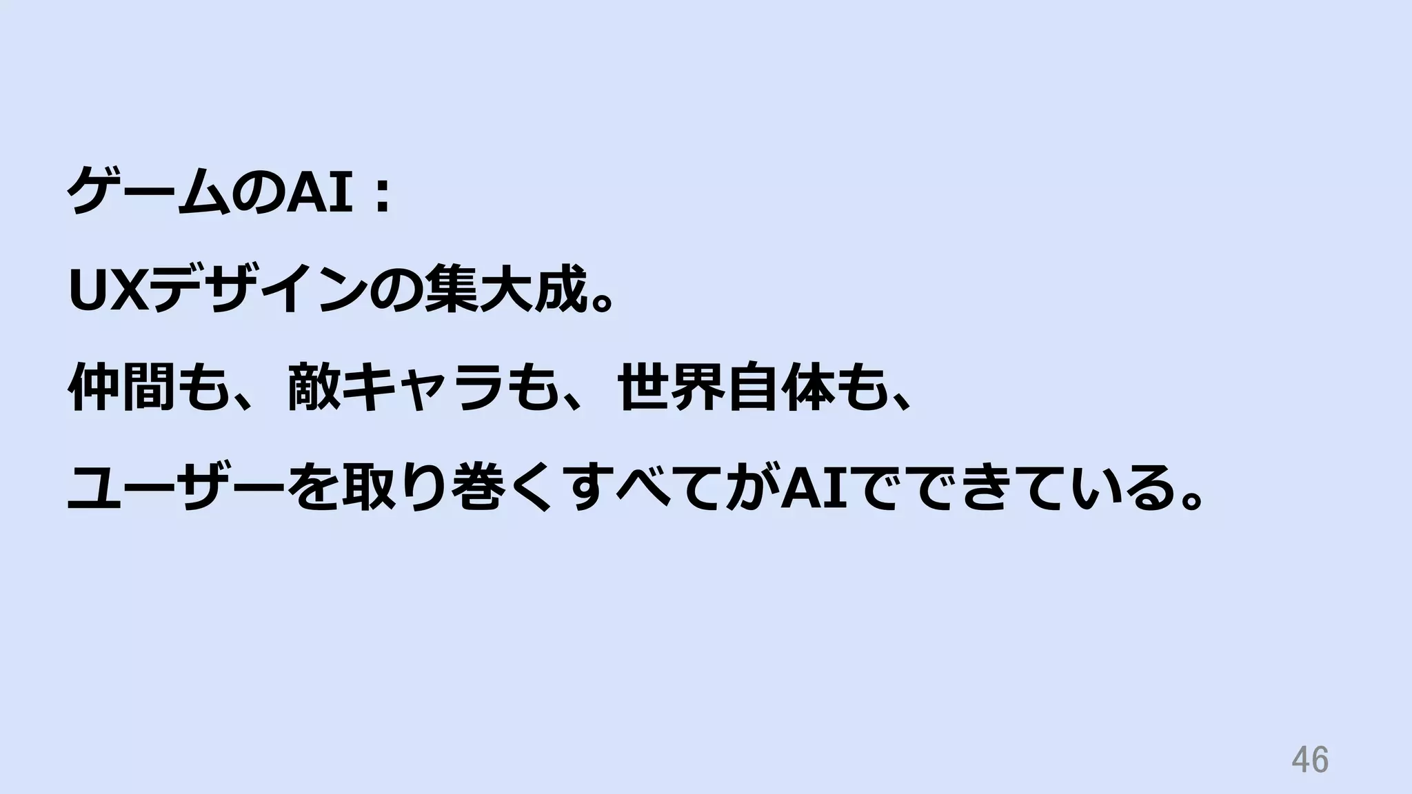 46	
ゲームのAI：
UXデザインの集⼤成。
仲間も、敵キャラも、世界⾃体も、
ユーザーを取り巻くすべてがAIでできている。
 
