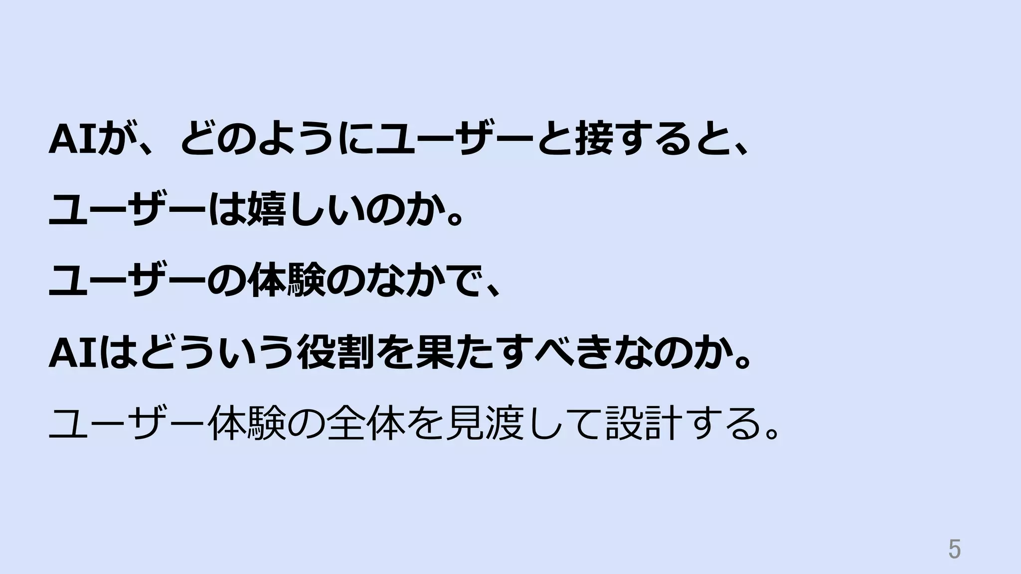 5	
AIが、どのようにユーザーと接すると、
ユーザーは嬉しいのか。
ユーザーの体験のなかで、
AIはどういう役割を果たすべきなのか。
ユーザー体験の全体を⾒渡して設計する。
 