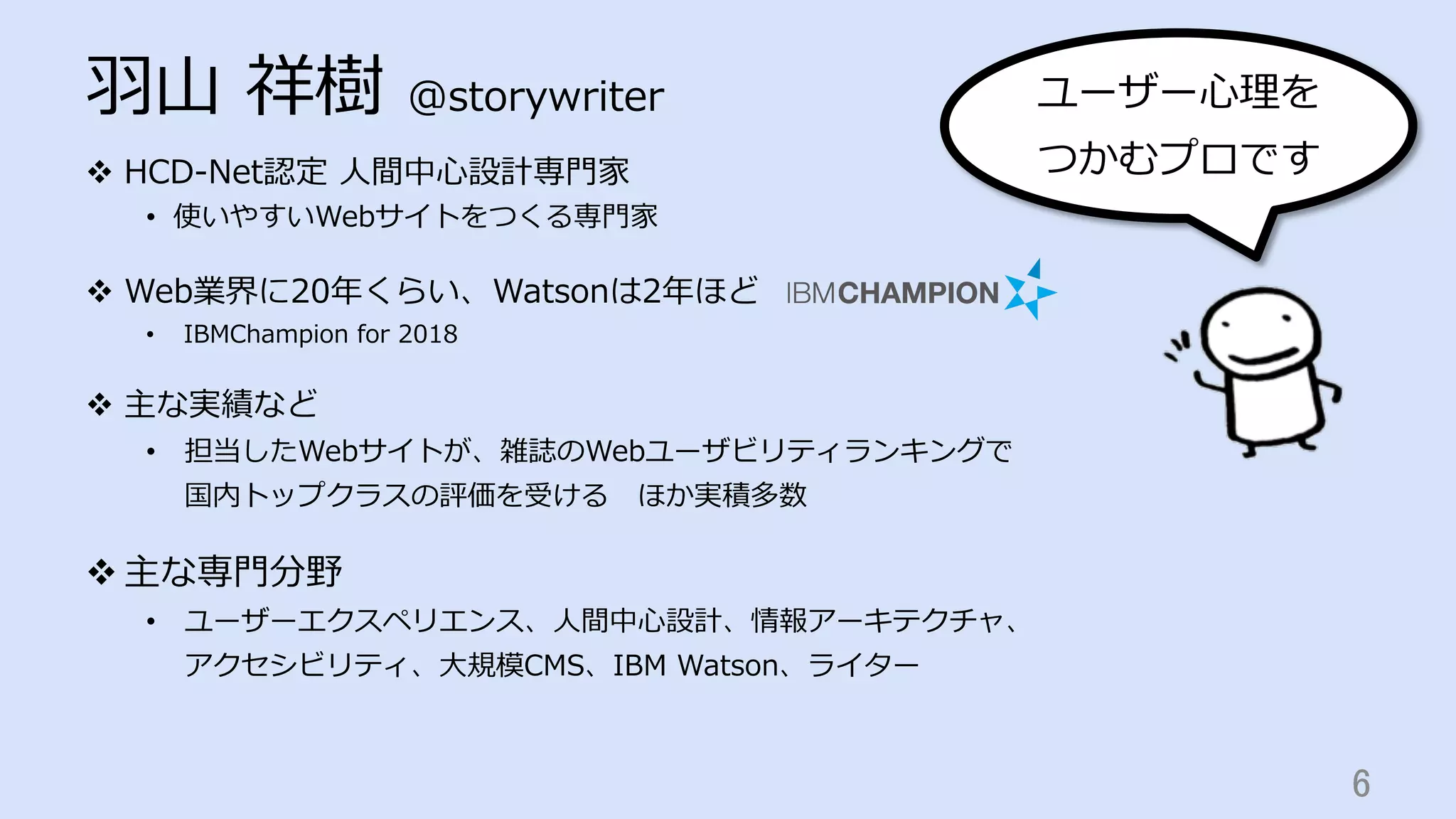 ⽻⼭ 祥樹 @storywriter
v  HCD-Net認定 ⼈間中⼼設計専⾨家
•  使いやすいWebサイトをつくる専⾨家
v  Web業界に20年くらい、Watsonは2年ほど
•  IBMChampion for 2018
v  主な実績など
•  担当したWebサイトが、雑誌のWebユーザビリティランキングで
国内トップクラスの評価を受ける ほか実積多数
v 主な専⾨分野
•  ユーザーエクスペリエンス、⼈間中⼼設計、情報アーキテクチャ、
アクセシビリティ、⼤規模CMS、IBM Watson、ライター
6	
ユーザー⼼理を
つかむプロです
 