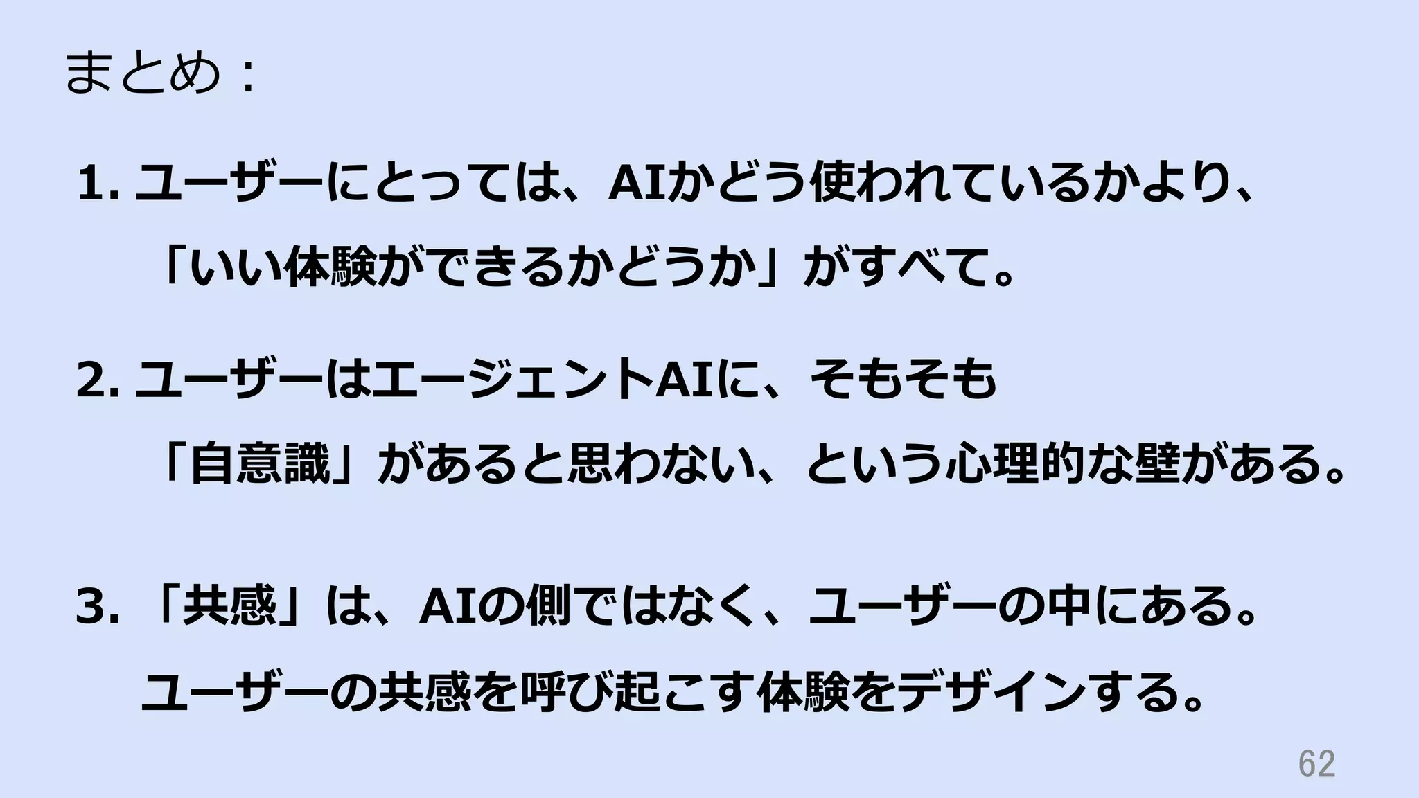 62	
まとめ：
1.  ユーザーにとっては、AIかどう使われているかより、
「いい体験ができるかどうか」がすべて。
2.  ユーザーはエージェントAIに、そもそも
「⾃意識」があると思わない、という⼼理的な壁がある。
3.  「共感」は、AIの側ではなく、ユーザーの中にある。
ユーザーの共感を呼び起こす体験をデザインする。
 