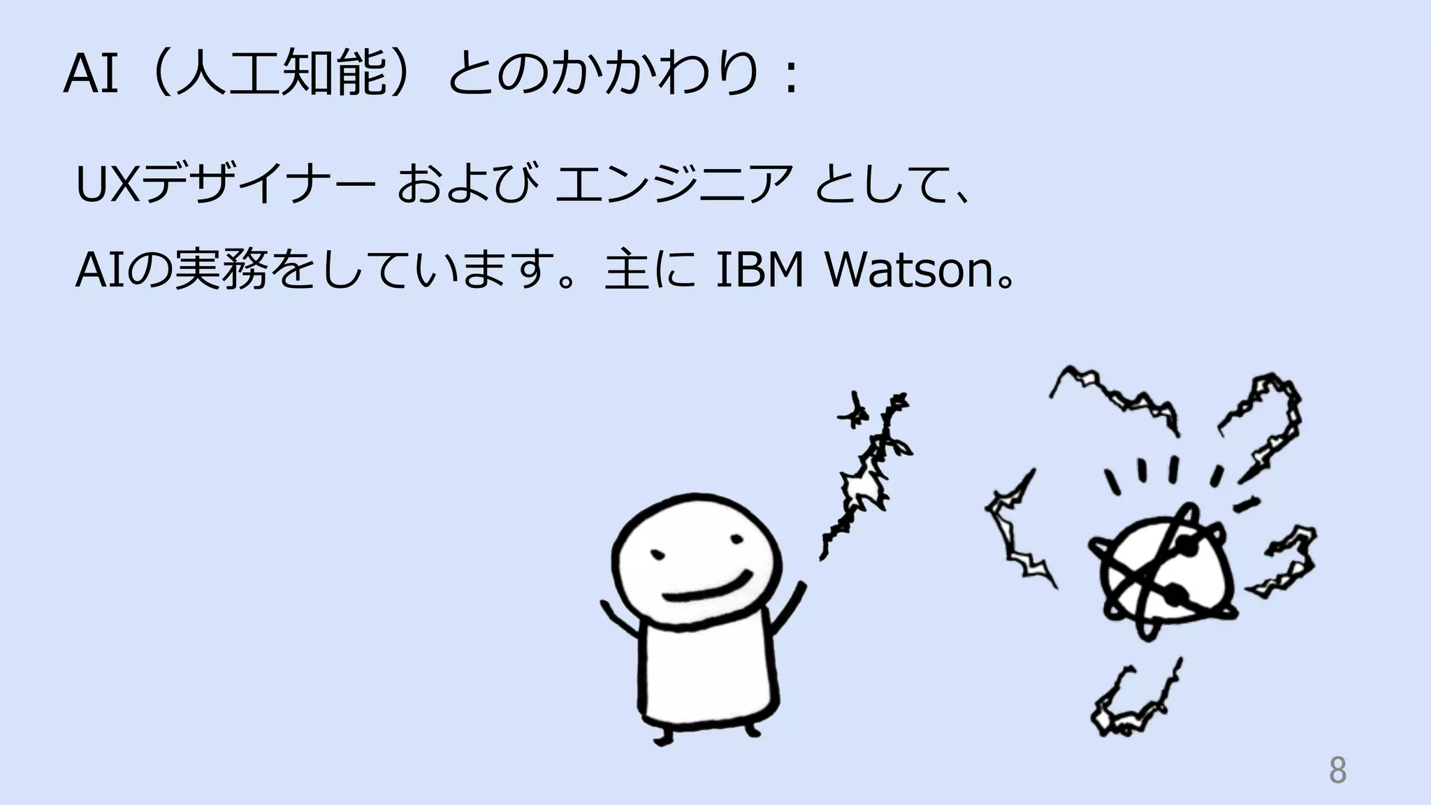 8	
AI（⼈⼯知能）とのかかわり：
UXデザイナー および エンジニア として、
AIの実務をしています。主に IBM Watson。
 