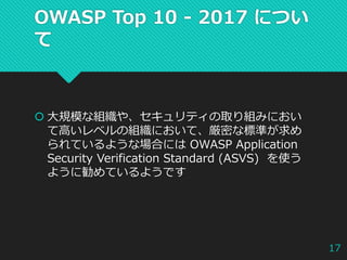 OWASP Top 10 - 2017 につい
て
 大規模な組織や、セキュリティの取り組みにおい
て高いレベルの組織において、厳密な標準が求め
られているような場合には OWASP Application
Security Verification Standard (ASVS) を使う
ように勧めているようです
17
 