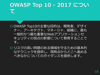 OWASP Top 10 - 2017 につい
て
 OWASP Top10の主要な目的は、開発者、デザイ
ナー、アーキテクト、マネージャ、組織に、最も
一般的かつ最も重要なWebアプリケーションセ
キュリティの弱点の影響について教育することで
す。
 リスクの高い問題のある領域を守るための基本的
なテクニックを提供し、現時点からどこへ進める
べきなかについてのガイダンスを提供します。
18
 