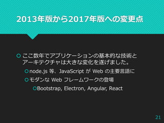 2013年版から2017年版への変更点
 ここ数年でアプリケーションの基本的な技術と
アーキテクチャは大きな変化を遂げました。
node.js 等、JavaScript が Web の主要言語に
モダンな Web フレームワークの登場
Bootstrap, Electron, Angular, React
21
 