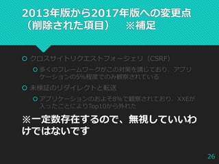 2013年版から2017年版への変更点
（削除された項目） ※補足
 クロスサイトリクエストフォージェリ（CSRF）
 多くのフレームワークがこの対策を講じており、アプリ
ケーションの5%程度でのみ観察されている
 未検証のリダイレクトと転送
 アプリケーションのおよそ8%で観察されており、XXEが
入ったことによりTop10から外れた
※一定数存在するので、無視していいわ
けではないです
26
 