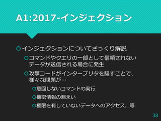 A1:2017-インジェクション
インジェクションについてざっくり解説
コマンドやクエリの一部として信頼されない
データが送信される場合に発生
攻撃コードがインタープリタを騙すことで、
様々な問題が…
意図しないコマンドの実行
機密情報の漏えい
権限を有していないデータへのアクセス、等
38
 