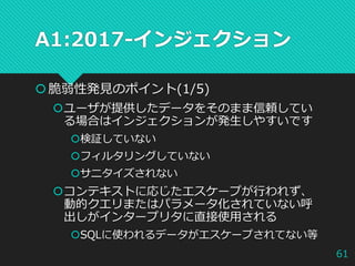 A1:2017-インジェクション
脆弱性発見のポイント(1/5)
ユーザが提供したデータをそのまま信頼してい
る場合はインジェクションが発生しやすいです
検証していない
フィルタリングしていない
サニタイズされない
コンテキストに応じたエスケープが行われず、
動的クエリまたはパラメータ化されていない呼
出しがインタープリタに直接使用される
SQLに使われるデータがエスケープされてない等
61
 