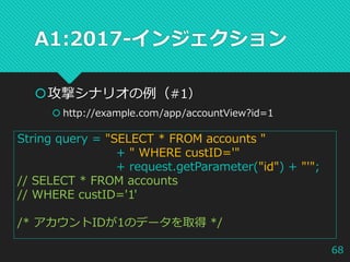 A1:2017-インジェクション
攻撃シナリオの例（#1）
 http://example.com/app/accountView?id=1
String query = "SELECT * FROM accounts "
+ " WHERE custID='"
+ request.getParameter("id") + "'";
// SELECT * FROM accounts
// WHERE custID='1'
/* アカウントIDが1のデータを取得 */
68
 