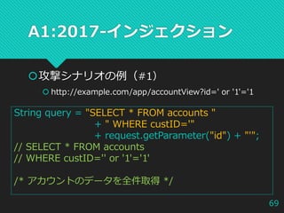A1:2017-インジェクション
攻撃シナリオの例（#1）
 http://example.com/app/accountView?id=' or '1'='1
String query = "SELECT * FROM accounts "
+ " WHERE custID='"
+ request.getParameter("id") + "'";
// SELECT * FROM accounts
// WHERE custID='' or '1'='1'
/* アカウントのデータを全件取得 */
69
 