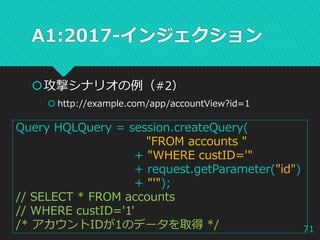 A1:2017-インジェクション
攻撃シナリオの例（#2）
 http://example.com/app/accountView?id=1
Query HQLQuery = session.createQuery(
"FROM accounts "
+ "WHERE custID='"
+ request.getParameter("id")
+ "'");
// SELECT * FROM accounts
// WHERE custID='1'
/* アカウントIDが1のデータを取得 */ 71
 