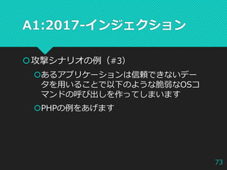 A1:2017-インジェクション
攻撃シナリオの例（#3）
あるアプリケーションは信頼できないデー
タを用いることで以下のような脆弱なOSコ
マンドの呼び出しを作ってしまいます
PHPの例をあげます
73
 
