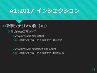A1:2017-インジェクション
攻撃シナリオの例（#3）
 なぜsleepコマンド？
yyyymm=201701 の場合
※レスポンスが返ってくるまでに1秒かかる
yyyymm=201701;sleep 10; の場合
※レスポンスが返ってくるまでに11秒かかる
78
 