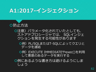 A1:2017-インジェクション
防止方法
注意）パラメータ化されていたとしても、
ストアドプロシージャでは、 SQLインジェ
クションを発生する可能性があります
例）PL/SQLまたはT-SQLによってクエリと
データを連結
例）EXECUTE IMMEDIATEやexec()を利用
して悪意のあるデータを実行する
例にあるような書き方は避けるようにしま
しょう
82
 