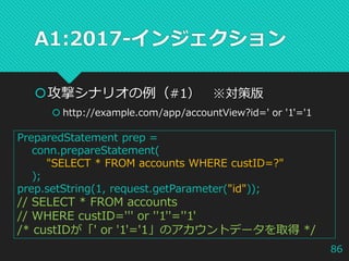 A1:2017-インジェクション
攻撃シナリオの例（#1） ※対策版
 http://example.com/app/accountView?id=' or '1'='1
PreparedStatement prep =
conn.prepareStatement(
"SELECT * FROM accounts WHERE custID=?"
);
prep.setString(1, request.getParameter("id"));
// SELECT * FROM accounts
// WHERE custID=''' or ''1''=''1'
/* custIDが「' or '1'='1」のアカウントデータを取得 */
86
 