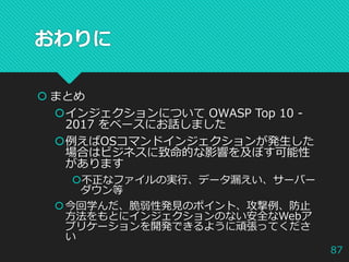 おわりに
 まとめ
インジェクションについて OWASP Top 10 -
2017 をベースにお話しました
例えばOSコマンドインジェクションが発生した
場合はビジネスに致命的な影響を及ぼす可能性
があります
不正なファイルの実行、データ漏えい、サーバー
ダウン等
今回学んだ、脆弱性発見のポイント、攻撃例、防止
方法をもとにインジェクションのない安全なWebア
プリケーションを開発できるように頑張ってくださ
い
87
 
