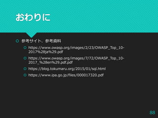 おわりに
 参考サイト、参考資料
 https://www.owasp.org/images/2/23/OWASP_Top_10-
2017%28ja%29.pdf
 https://www.owasp.org/images/7/72/OWASP_Top_10-
2017_%28en%29.pdf.pdf
 https://blog.tokumaru.org/2015/01/sql.html
 https://www.ipa.go.jp/files/000017320.pdf
88
 