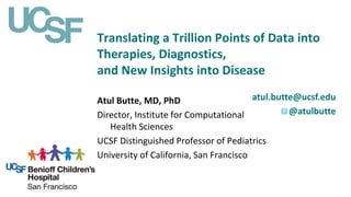 Translating a Trillion Points of Data into
Therapies, Diagnostics,
and New Insights into Disease
atul.butte@ucsf.edu
@atulbutte
Atul Butte, MD, PhD
Director, Institute for Computational
Health Sciences
UCSF Distinguished Professor of Pediatrics
University of California, San Francisco
 