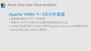 Azure Data Lake Store Analytics
Apache YARN ベースの分析基盤
• 実質無制限のビッグデータを処理
• 自動スケールやジョブ実行の仕組みが組み込まれている
• U-SQLで処理可能で、PythonやRや...