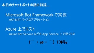 （｀・ω・´）((ｷﾘｯ
本日のチャットボットの話の前提…
Microsoft Bot Framework で実装
ASP.NET ベースのアプリケーション
Azure 上でホスト
Azure Bot Service などの App Servi...