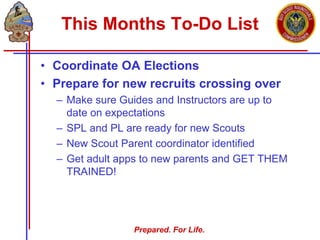 Prepared. For Life.
This Months To-Do List
• Coordinate OA Elections
• Prepare for new recruits crossing over
– Make sure Guides and Instructors are up to
date on expectations
– SPL and PL are ready for new Scouts
– New Scout Parent coordinator identified
– Get adult apps to new parents and GET THEM
TRAINED!
 