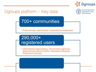Dgroups platform – Key data
• Public/private; open/closed; moderated/unmoderated
700+ communities
• International organizations, Government agencies,
National/international NGOs, Interested individual,
Professional groups
290,000+
registered users
 